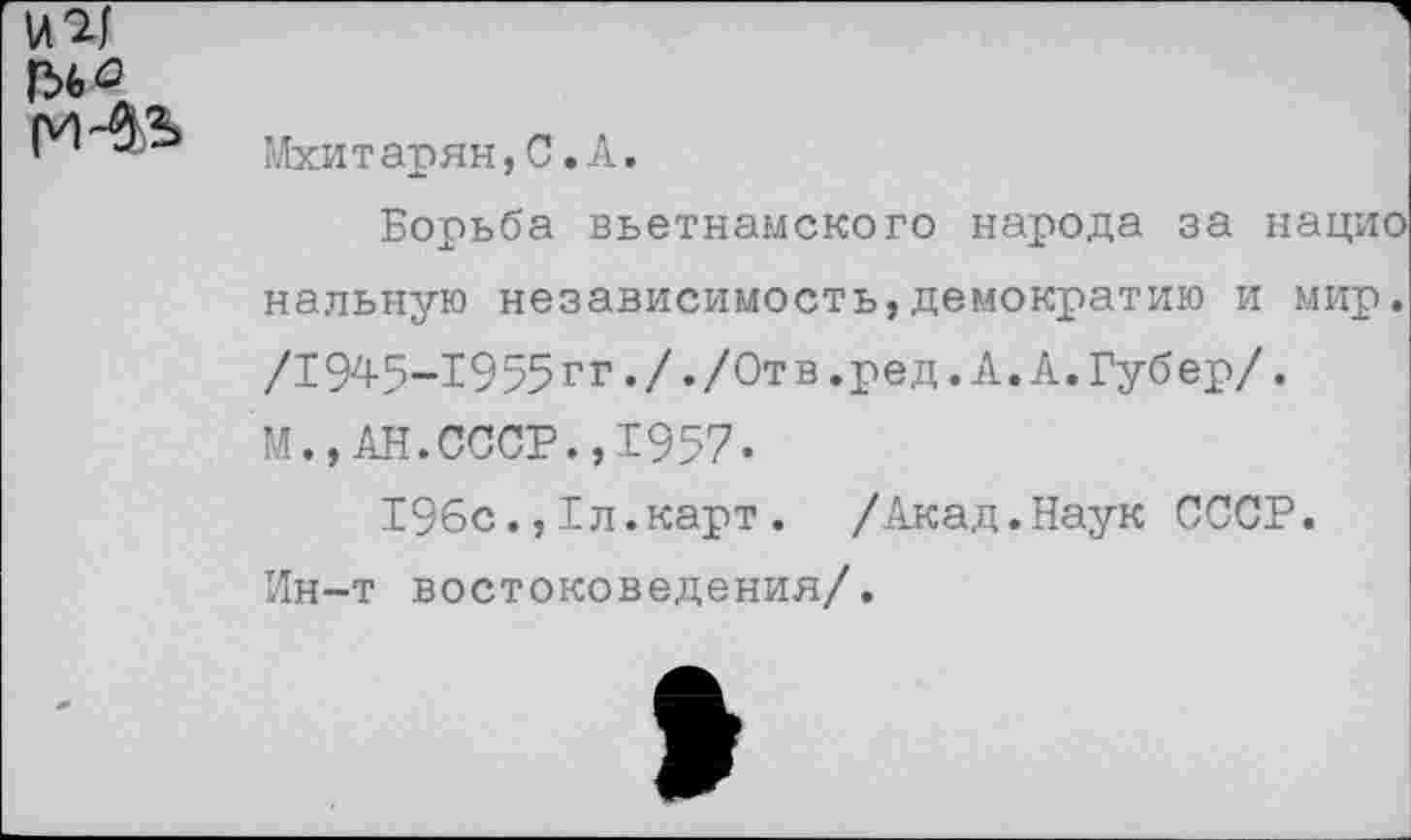 ﻿
Мхитарян,С.А.
Борьба вьетнамского народа за нацио нальную независимость,демократию и мир. /I945-1955гг././Отв.ред.А.А.Губер/. М.,АН.СССР.,1957.
196с.,1л.карт. /Акад.Наук СССР. Ин-т востоковедения/.